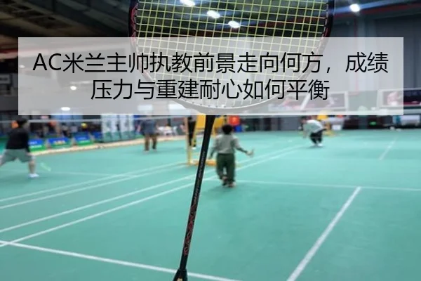 AC米兰主帅执教前景走向何方，成绩压力与重建耐心如何平衡